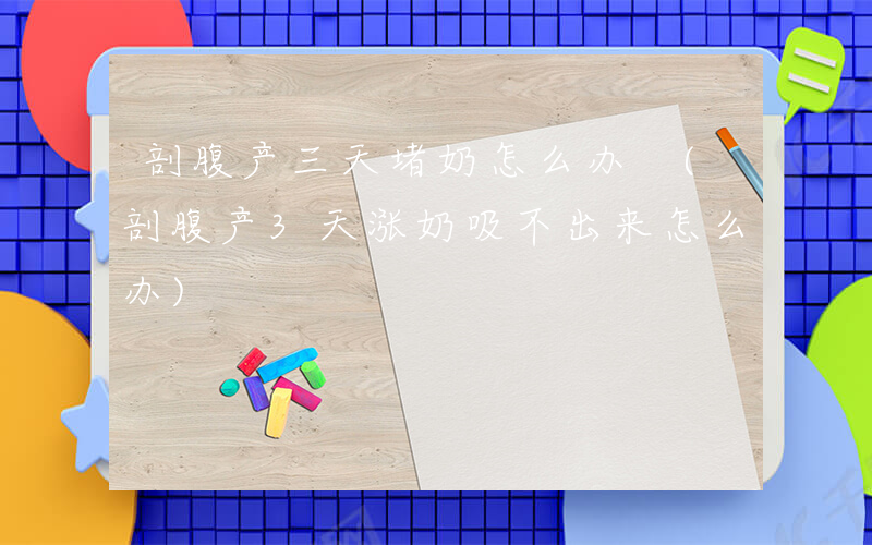 剖腹产三天堵奶怎么办 (剖腹产3天涨奶吸不出来怎么办)